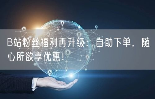 B站粉丝福利再升级：自助下单，随心所欲享优惠！