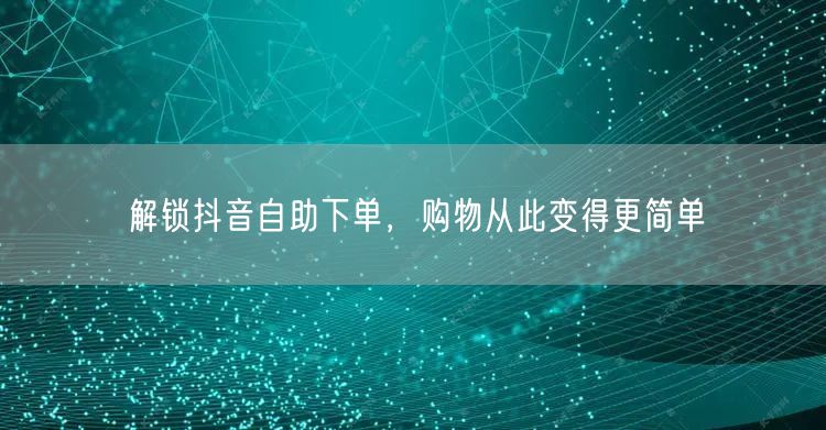 解锁抖音自助下单，购物从此变得更简单