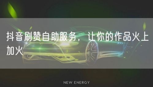 抖音刷赞自助服务，让你的作品火上加火