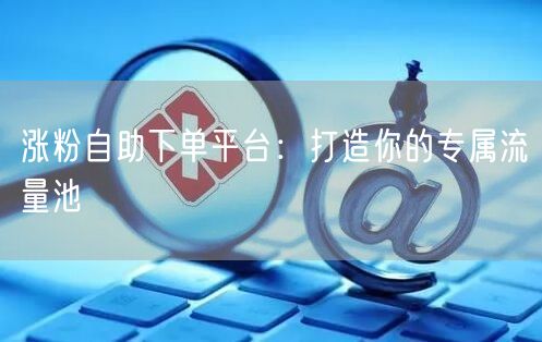 涨粉自助下单平台：打造你的专属流量池