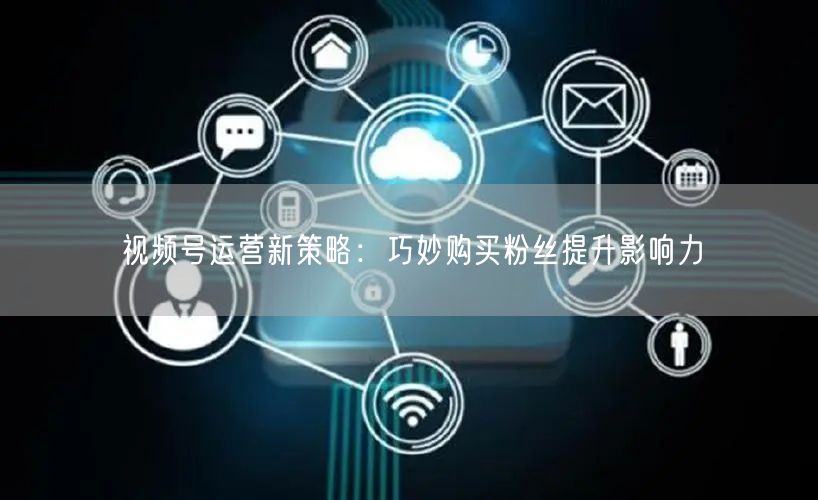 视频号运营新策略：巧妙购买粉丝提升影响力