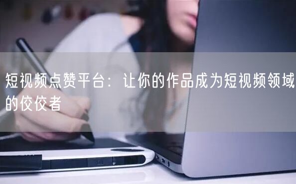 短视频点赞平台：让你的作品成为短视频领域的佼佼者